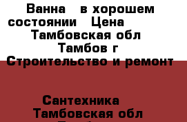 Ванна , в хорошем состоянии › Цена ­ 1 000 - Тамбовская обл., Тамбов г. Строительство и ремонт » Сантехника   . Тамбовская обл.,Тамбов г.